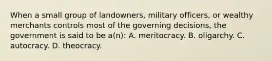 When a small group of landowners, military officers, or wealthy merchants controls most of the governing decisions, the government is said to be a(n): A. meritocracy. B. oligarchy. C. autocracy. D. theocracy.