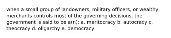 when a small group of landowners, military officers, or wealthy merchants controls most of the governing decisions, the government is said to be a(n): a. meritocracy b. autocracy c. theocracy d. oligarchy e. democracy