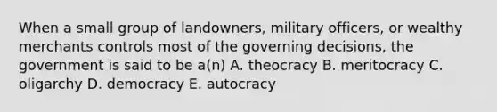 When a small group of landowners, military officers, or wealthy merchants controls most of the governing decisions, the government is said to be a(n) A. theocracy B. meritocracy C. oligarchy D. democracy E. autocracy