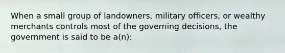 When a small group of landowners, military officers, or wealthy merchants controls most of the governing decisions, the government is said to be a(n):