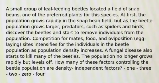 A small group of leaf-feeding beetles located a field of snap beans, one of the preferred plants for this species. At first, the population grows rapidly in the snap bean field, but as the beetle population grows larger, predators, such as spiders and birds, discover the beetles and start to remove individuals from the population. Competition for mates, food, and oviposition (egg-laying) sites intensifies for the individuals in the beetle population as population density increases. A fungal disease also starts to kill many of the beetles. The population no longer grows rapidly but levels off. How many of these factors controlling the beetle population are density- independent factors? - one - three - two - zero - four