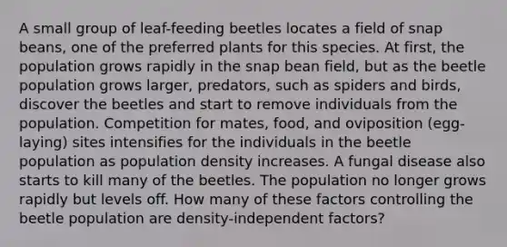 A small group of leaf-feeding beetles locates a field of snap beans, one of the preferred plants for this species. At first, the population grows rapidly in the snap bean field, but as the beetle population grows larger, predators, such as spiders and birds, discover the beetles and start to remove individuals from the population. Competition for mates, food, and oviposition (egg-laying) sites intensifies for the individuals in the beetle population as population density increases. A fungal disease also starts to kill many of the beetles. The population no longer grows rapidly but levels off. How many of these factors controlling the beetle population are density-independent factors?