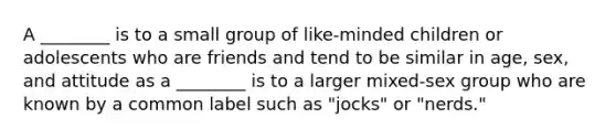 A ________ is to a small group of like-minded children or adolescents who are friends and tend to be similar in age, sex, and attitude as a ________ is to a larger mixed-sex group who are known by a common label such as "jocks" or "nerds."