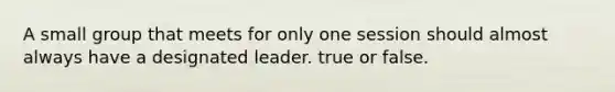 A small group that meets for only one session should almost always have a designated leader. true or false.