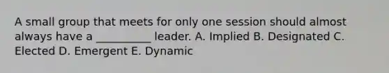 A small group that meets for only one session should almost always have a __________ leader. A. Implied B. Designated C. Elected D. Emergent E. Dynamic