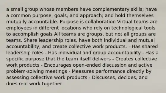 a small group whose members have complementary skills; have a common purpose, goals, and approach; and hold themselves mutually accountable. Purpose is collaboration Virtual teams are employees in different locations who rely on technological tools to accomplish goals All teams are groups, but not all groups are teams. Share leadership roles, have both individual and mutual accountability, and create collective work products. - Has shared leadership roles - Has individual and group accountability - Has a specific purpose that the team itself delivers - Creates collective work products - Encourages open-ended discussion and active problem-solving meetings - Measures performance directly by assessing collective work products - Discusses, decides, and does real work together