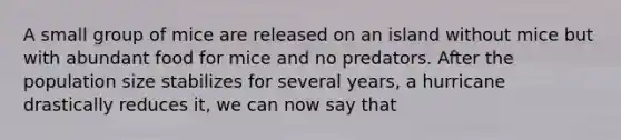 A small group of mice are released on an island without mice but with abundant food for mice and no predators. After the population size stabilizes for several years, a hurricane drastically reduces it, we can now say that
