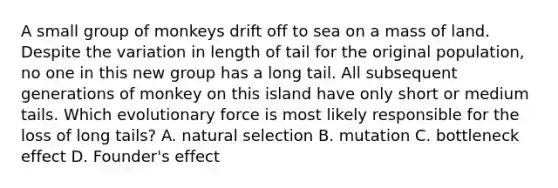 A small group of monkeys drift off to sea on a mass of land. Despite the variation in length of tail for the original population, no one in this new group has a long tail. All subsequent generations of monkey on this island have only short or medium tails. Which evolutionary force is most likely responsible for the loss of long tails? A. natural selection B. mutation C. bottleneck effect D. Founder's effect