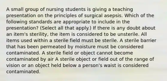 A small group of nursing students is giving a teaching presentation on the principles of surgical asepsis. Which of the following standards are appropriate to include in the presentation? (Select all that apply.) If there is any doubt about an item's sterility, the item is considered to be unsterile. All items used within a sterile field must be sterile. A sterile barrier that has been permeated by moisture must be considered contaminated. A sterile field or object cannot become contaminated by air A sterile object or field out of the range of vision or an object held below a person's waist is considered contaminated.