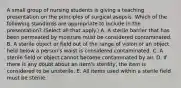 A small group of nursing students is giving a teaching presentation on the principles of surgical asepsis. Which of the following standards are appropriate to include in the presentation? (Select all that apply.) A. A sterile barrier that has been permeated by moisture must be considered contaminated. B. A sterile object or field out of the range of vision or an object held below a person's waist is considered contaminated. C. A sterile field or object cannot become contaminated by air. D. If there is any doubt about an item's sterility, the item is considered to be unsterile. E. All items used within a sterile field must be sterile.