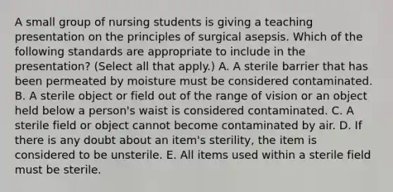 A small group of nursing students is giving a teaching presentation on the principles of surgical asepsis. Which of the following standards are appropriate to include in the presentation? (Select all that apply.) A. A sterile barrier that has been permeated by moisture must be considered contaminated. B. A sterile object or field out of the range of vision or an object held below a person's waist is considered contaminated. C. A sterile field or object cannot become contaminated by air. D. If there is any doubt about an item's sterility, the item is considered to be unsterile. E. All items used within a sterile field must be sterile.