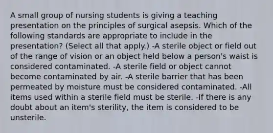 A small group of nursing students is giving a teaching presentation on the principles of surgical asepsis. Which of the following standards are appropriate to include in the presentation? (Select all that apply.) -A sterile object or field out of the range of vision or an object held below a person's waist is considered contaminated. -A sterile field or object cannot become contaminated by air. -A sterile barrier that has been permeated by moisture must be considered contaminated. -All items used within a sterile field must be sterile. -If there is any doubt about an item's sterility, the item is considered to be unsterile.