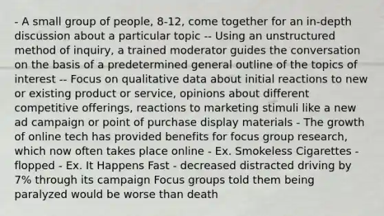 - A small group of people, 8-12, come together for an in-depth discussion about a particular topic -- Using an unstructured method of inquiry, a trained moderator guides the conversation on the basis of a predetermined general outline of the topics of interest -- Focus on qualitative data about initial reactions to new or existing product or service, opinions about different competitive offerings, reactions to marketing stimuli like a new ad campaign or point of purchase display materials - The growth of online tech has provided benefits for focus group research, which now often takes place online - Ex. Smokeless Cigarettes - flopped - Ex. It Happens Fast - decreased distracted driving by 7% through its campaign Focus groups told them being paralyzed would be worse than death