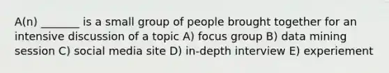 A(n) _______ is a small group of people brought together for an intensive discussion of a topic A) focus group B) data mining session C) social media site D) in-depth interview E) experiement