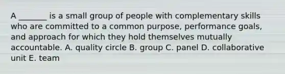 A _______ is a small group of people with complementary skills who are committed to a common purpose, performance goals, and approach for which they hold themselves mutually accountable. A. quality circle B. group C. panel D. collaborative unit E. team