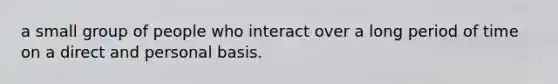 a small group of people who interact over a long period of time on a direct and personal basis.