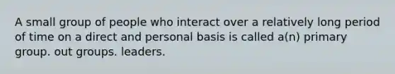 A small group of people who interact over a relatively long period of time on a direct and personal basis is called a(n) primary group. out groups. leaders.