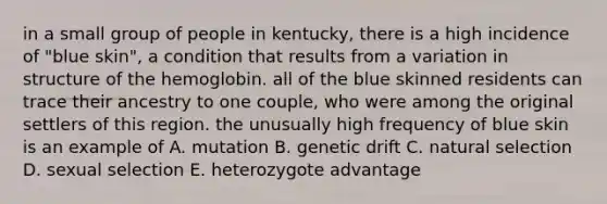 in a small group of people in kentucky, there is a high incidence of "blue skin", a condition that results from a variation in structure of the hemoglobin. all of the blue skinned residents can trace their ancestry to one couple, who were among the original settlers of this region. the unusually high frequency of blue skin is an example of A. mutation B. genetic drift C. natural selection D. sexual selection E. heterozygote advantage