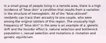 In a small group of people living in a remote area, there is a high incidence of "blue skin" a condition that results from a variation in the structure of hemoglobin. All of the "blue-skinned" residents can trace their ancestry to one couple, who were among the original settlers of this region. The unusually high frequency of "blue skin" in the area is an example of a. genetic drift and the founder effect b. natural selection and bottleneck population c. sexual selection and mutations d. mutation and genetic equilibrium