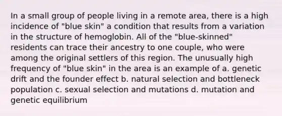 In a small group of people living in a remote area, there is a high incidence of "blue skin" a condition that results from a variation in the structure of hemoglobin. All of the "blue-skinned" residents can trace their ancestry to one couple, who were among the original settlers of this region. The unusually high frequency of "blue skin" in the area is an example of a. genetic drift and the founder effect b. natural selection and bottleneck population c. sexual selection and mutations d. mutation and genetic equilibrium