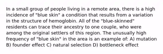 In a small group of people living in a remote area, there is a high incidence of "blue skin" a condition that results from a variation in the structure of hemoglobin. All of the "blue-skinned" residents can trace their ancestry to one couple, who were among the original settlers of this region. The unusually high frequency of "blue skin" in the area is an example of: A) mutation B) founder effect C) natural selection D) bottleneck effect