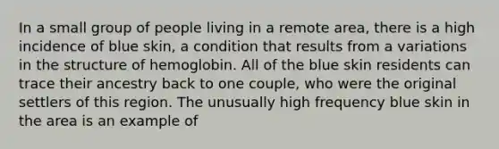 In a small group of people living in a remote area, there is a high incidence of blue skin, a condition that results from a variations in the structure of hemoglobin. All of the blue skin residents can trace their ancestry back to one couple, who were the original settlers of this region. The unusually high frequency blue skin in the area is an example of