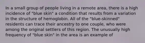 In a small group of people living in a remote area, there is a high incidence of "blue skin" a condition that results from a variation in the structure of hemoglobin. All of the "blue-skinned" residents can trace their ancestry to one couple, who were among the original settlers of this region. The unusually high frequency of "blue skin" in the area is an example of