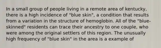 In a small group of people living in a remote area of kentucky, there is a high incidence of "blue skin", a condition that results from a variation in the structure of hemoglobin. All of the "blue-skinned" residents can trace their ancestry to one couple, who were among the original settlers of this region. The unusually high frequency of "blue skin" in the area is a example of