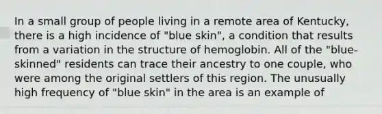 In a small group of people living in a remote area of Kentucky, there is a high incidence of "blue skin", a condition that results from a variation in the structure of hemoglobin. All of the "blue-skinned" residents can trace their ancestry to one couple, who were among the original settlers of this region. The unusually high frequency of "blue skin" in the area is an example of