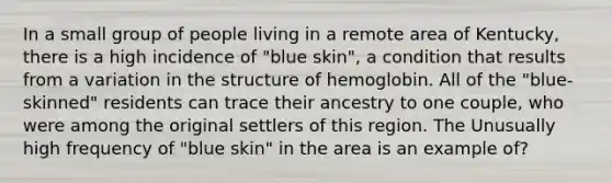 In a small group of people living in a remote area of Kentucky, there is a high incidence of "blue skin", a condition that results from a variation in the structure of hemoglobin. All of the "blue-skinned" residents can trace their ancestry to one couple, who were among the original settlers of this region. The Unusually high frequency of "blue skin" in the area is an example of?