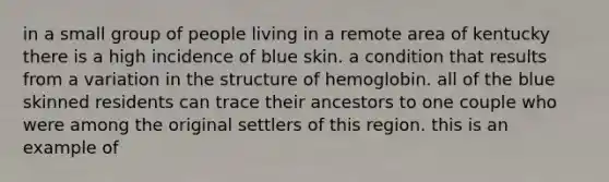 in a small group of people living in a remote area of kentucky there is a high incidence of blue skin. a condition that results from a variation in the structure of hemoglobin. all of the blue skinned residents can trace their ancestors to one couple who were among the original settlers of this region. this is an example of