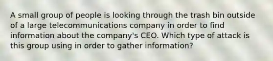 A small group of people is looking through the trash bin outside of a large telecommunications company in order to find information about the company's CEO. Which type of attack is this group using in order to gather information?