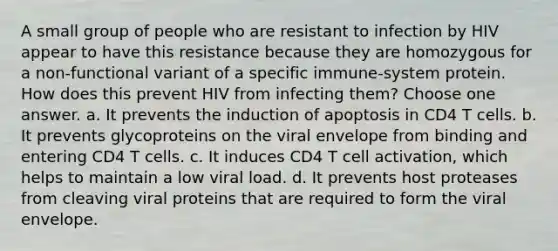 A small group of people who are resistant to infection by HIV appear to have this resistance because they are homozygous for a non-functional variant of a specific immune-system protein. How does this prevent HIV from infecting them? Choose one answer. a. It prevents the induction of apoptosis in CD4 T cells. b. It prevents glycoproteins on the viral envelope from binding and entering CD4 T cells. c. It induces CD4 T cell activation, which helps to maintain a low viral load. d. It prevents host proteases from cleaving viral proteins that are required to form the viral envelope.