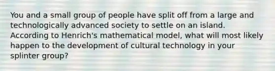 You and a small group of people have split off from a large and technologically advanced society to settle on an island. According to Henrich's mathematical model, what will most likely happen to the development of cultural technology in your splinter group?