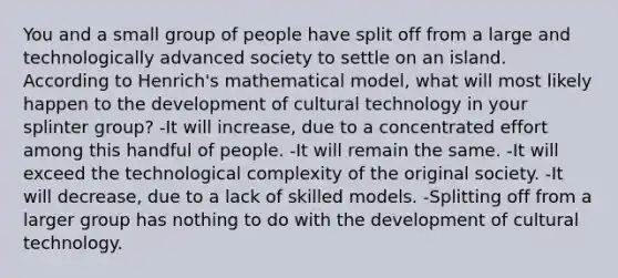 You and a small group of people have split off from a large and technologically advanced society to settle on an island. According to Henrich's mathematical model, what will most likely happen to the development of cultural technology in your splinter group? -It will increase, due to a concentrated effort among this handful of people. -It will remain the same. -It will exceed the technological complexity of the original society. -It will decrease, due to a lack of skilled models. -Splitting off from a larger group has nothing to do with the development of cultural technology.