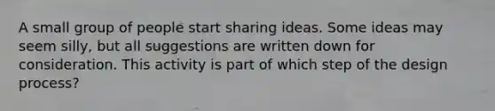 A small group of people start sharing ideas. Some ideas may seem silly, but all suggestions are written down for consideration. This activity is part of which step of the design process?