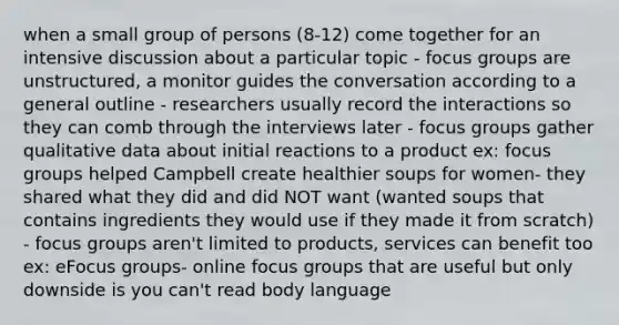 when a small group of persons (8-12) come together for an intensive discussion about a particular topic - focus groups are unstructured, a monitor guides the conversation according to a general outline - researchers usually record the interactions so they can comb through the interviews later - focus groups gather qualitative data about initial reactions to a product ex: focus groups helped Campbell create healthier soups for women- they shared what they did and did NOT want (wanted soups that contains ingredients they would use if they made it from scratch) - focus groups aren't limited to products, services can benefit too ex: eFocus groups- online focus groups that are useful but only downside is you can't read body language