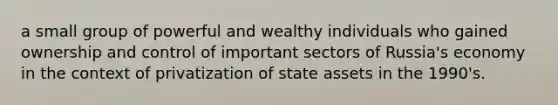 a small group of powerful and wealthy individuals who gained ownership and control of important sectors of Russia's economy in the context of privatization of state assets in the 1990's.