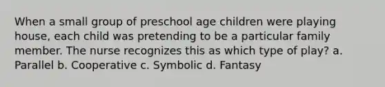 When a small group of preschool age children were playing house, each child was pretending to be a particular family member. The nurse recognizes this as which type of play? a. Parallel b. Cooperative c. Symbolic d. Fantasy