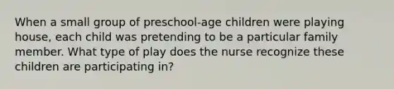 When a small group of preschool-age children were playing house, each child was pretending to be a particular family member. What type of play does the nurse recognize these children are participating in?