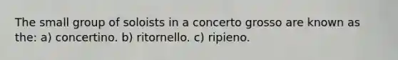 The small group of soloists in a concerto grosso are known as the: a) concertino. b) ritornello. c) ripieno.