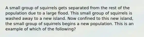 A small group of squirrels gets separated from the rest of the population due to a large flood. This small group of squirrels is washed away to a new island. Now confined to this new island, the small group of squirrels begins a new population. This is an example of which of the following?