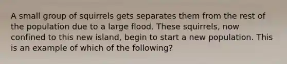 A small group of squirrels gets separates them from the rest of the population due to a large flood. These squirrels, now confined to this new island, begin to start a new population. This is an example of which of the following?