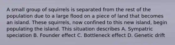 A small group of squirrels is separated from the rest of the population due to a large flood on a piece of land that becomes an island. These squirrels, now confined to this new island, begin populating the island. This situation describes A. Sympatric speciation B. Founder effect C. Bottleneck effect D. Genetic drift