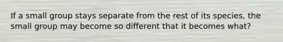 If a small group stays separate from the rest of its species, the small group may become so different that it becomes what?