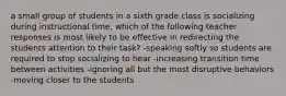 a small group of students in a sixth grade class is socializing during instructional time. which of the following teacher responses is most likely to be effective in redirecting the students attention to their task? -speaking softly so students are required to stop socializing to hear -increasing transition time between activities -ignoring all but the most disruptive behaviors -moving closer to the students