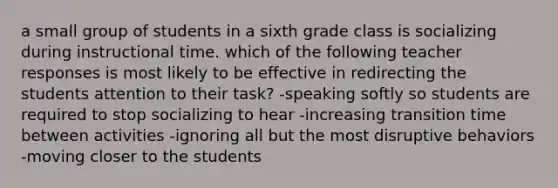 a small group of students in a sixth grade class is socializing during instructional time. which of the following teacher responses is most likely to be effective in redirecting the students attention to their task? -speaking softly so students are required to stop socializing to hear -increasing transition time between activities -ignoring all but the most disruptive behaviors -moving closer to the students