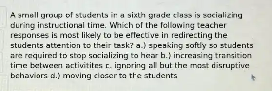 A small group of students in a sixth grade class is socializing during instructional time. Which of the following teacher responses is most likely to be effective in redirecting the students attention to their task? a.) speaking softly so students are required to stop socializing to hear b.) increasing transition time between activitites c. ignoring all but the most disruptive behaviors d.) moving closer to the students