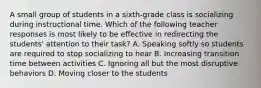 A small group of students in a sixth-grade class is socializing during instructional time. Which of the following teacher responses is most likely to be effective in redirecting the students' attention to their task? A. Speaking softly so students are required to stop socializing to hear B. Increasing transition time between activities C. Ignoring all but the most disruptive behaviors D. Moving closer to the students