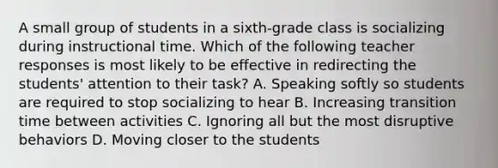 A small group of students in a sixth-grade class is socializing during instructional time. Which of the following teacher responses is most likely to be effective in redirecting the students' attention to their task? A. Speaking softly so students are required to stop socializing to hear B. Increasing transition time between activities C. Ignoring all but the most disruptive behaviors D. Moving closer to the students